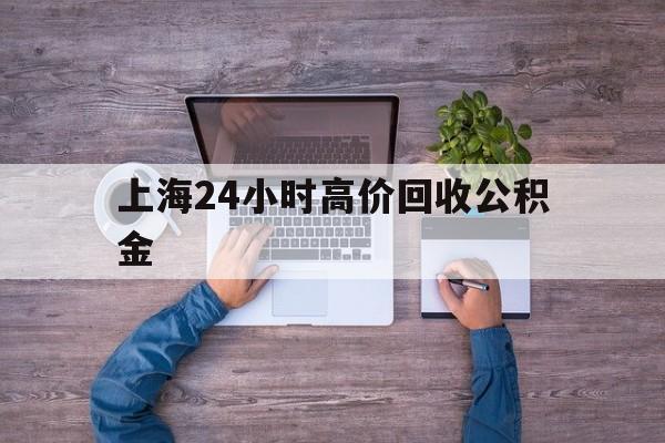 最新上海24小时高价回收公积金方法分析(最方便真实的平湖上海24小时高价回收公积金电话方法)